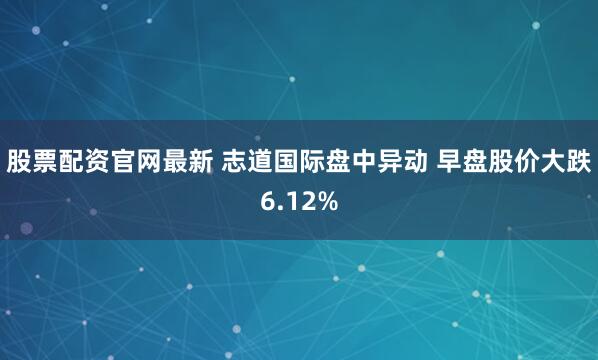 股票配资官网最新 志道国际盘中异动 早盘股价大跌6.12%