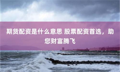 期货配资是什么意思 股票配资首选，助您财富腾飞